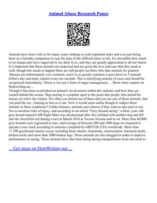 Animal Abuse Research Paper
Animals have been with us for many years, helping us with important tasks and even just being
there as a friendly companion to ease the pain of the difficult times in life. It's incredible how much
of an impact pets have engraved in our daily lives, and they are greatly appreciated in all our hearts.
It is important that these animals are respected and are given the love and care that they need as
well, though this needs to happen there are still people out there who take animals for granted.
Abusers are unfortunately very common, and it is so greatly common it goes down to 5 animals
killed a day and many reports every ten seconds. This a mortifying amount of cases and should be
recognized immediately. Abuse is not just a form of anger management, ... Show more content on
Helpwriting.net ...
Though it has been overlooked on animals' involvement within this industry and how they are
treated behind the scenes. Dog raceing is a popular sport to the point that people who attend bet
money on who's the winner. Yet when you attend one of these and you see one of these animals, that
you paid the see , running as fast as it can. Now it would seem unfair though to subject these
animals in these conditions? Unlike humans, animals can't choose if they want to take part or not.
Not to mention risks of injury, and according to an article "Grey Hound racing", a three–year–old
grey hound named LNB Night Mare was electrocuted after she collided with another dog and fell
into the electrified rail during a race in March 2014 at Tucson Arizona and so on. More than 80,000
grey hounds were registered to race, and average of between 500 and 1000 dogs are required to
operate a race track according to statistics compiled by GREY2K USA worldwide. More than
11,700 greyhound injuries occur, including heart attacks, heatstroke, electrocution, fractured skulls,
broken necks and more than 3000 broken legs. These animals are also drugged in order to improve
performance in racing. These animals have also been dying during transportation from one track to
... Get more on HelpWriting.net ...
 