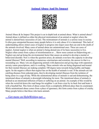 Animal Abuse And Its Impact
Animal Abuse & Its Impact This project is an in depth look at animal abuse. What is animal abuse?
Animal abuse is defined as either the physical mistreatment of an animal or neglect where the
animal is denied basic necessities of care. The mistreatment of animals is a serious issue in society.
It often goes unreported because many people believe it is only abuse if it is intentional. This lack of
understanding allows minor cases of neglect to progress into major cases that can end in the death of
the animals involved. Many cases of animal abuse are unintentional ones. These are cases of
neglect. Animal neglect is when an animal is being denied one of its basic necessities to live.
Neglect often comes from a place of misinformation or ... Show more content on Helpwriting.net ...
Neglect can end up being the environmental factor that causes an animal to develop a mental or
behavioral disorder. Now is when the question arises, do animals even have the capacity to develop
mental illnesses? Well, according to numerous veterinarians and scientists, the answer to that is a
resounding yes. Many vets are diagnosing animals with depression and giving dogs with separation
anxiety xanax prescriptions, and it is working. These animals who are being diagnosed and treated
for their mental illnesses are making complete 180 degree turns towards being healthy and happy
again. So the negative effects that neglect has on the health of animals is real. If the animals are not
catching diseases from unkempt pens, they're developing mental illnesses from the isolation of
being alone in a cage all day. While the unintentional abuse of animals is sad and disheartening, the
intentional abuse of animals is downright infuriating for most. The intentional abuse of animals is
defined as an intentional infliction of harm or suffering on an animal. An example of this would be
when the weird kid down the road hangs his neighbor 's cat from a tree by its back foot and beats it
with a baseball bat. This form of abuse comes from a completely different place than its counterpart.
While unintentional abuse comes from a place of ignorance, this form comes from a place of cruelty.
Many people believe that those who harm animals
... Get more on HelpWriting.net ...
 