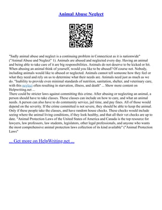 Animal Abuse Neglect
"Sadly animal abuse and neglect is a continuing problem in Connecticut as it is nationwide"
("Animal Abuse and Neglect" 1). Animals are abused and neglected every day. Having an animal
and being able to take care of it are big responsibilities. Animals do not deserve to be kicked or hit.
When abusing an animal think of yourself, would you like to be abused? Of course not. Nobody,
including animals would like to abused or neglected. Animals cannot tell someone how they feel or
what they need and rely on us to determine what their needs are. Animals need just as much as we
do. "Inability to provide even minimal standards of nutrition, sanitation, shelter, and veterinary care,
with this neglect often resulting in starvation, illness, and death" ... Show more content on
Helpwriting.net ...
There could be stricter laws against committing this crime. After abusing or neglecting an animal, a
person should have to take classes. These classes can include on how to care, and what an animal
needs. A person can also have to do community service, jail time, and pay fines. All of those would
depend on the severity. If the crime committed is not severe, they should be able to keep the animal.
Only if these people take the classes, and have random house checks. These checks would include
seeing where the animal living conditions, if they look healthy, and that all their vet checks are up to
date. "Animal Protection Laws of the United States of America and Canada is the top resource for
lawyers, law professors, law students, legislators, other legal professionals, and anyone who wants
the most comprehensive animal protection laws collection of its kind available" ("Animal Protection
Laws"
... Get more on HelpWriting.net ...
 
