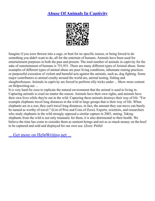 Abuse Of Animals In Captivity
Imagine if you were thrown into a cage, or beat for no specific reason, or being forced to do
something you didn't want to do, all for the entertain of humans. Animals have been used for
entertainment purposes in both the past and present. The total number of animals in captivity for the
sake of entertainment of humans is 751,931. There are many different types of Animal abuse. Some
examples of different types of animal abuse are poor living conditions, inhumane rearing practices
or purposeful execution of violent and harmful acts against the animals, such as, dog fighting. Some
major contributors to animal cruelty around the world are, animal testing, fishing and
slaughterhouses. Animals in captivity are forced to perform silly tricks under ... Show more content
on Helpwriting.net ...
It is very hard for zoos to replicate the natural environment that the animal is used to living in.
Capturing animals is cruel no matter the reason. Animals have their own rights, and animals have
their own lives while they're out in the wild. Capturing these animals destroys their way of life. "For
example elephants travel long distances in the wild in large groups that is their way of life. When
elephants are in a zoo, they can't travel long distances, in fact, the amount they can move can barely
be named as worthy of travel." (List of Pros and Cons of Zoos). Experts, scientists, and researchers
who study elephants in the wild strongly opposed a similar capture in 2003, stating, Taking
elephants from the wild is not only traumatic for them, it is also detrimental to their health. We
believe the time has come to consider them as sentient beings and not as so much money on the hoof
to be captured and sold and displayed for our own use. (Zoos: Pitiful
... Get more on HelpWriting.net ...
 