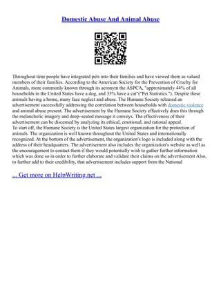 Domestic Abuse And Animal Abuse
Throughout time people have integrated pets into their families and have viewed them as valued
members of their families. According to the American Society for the Prevention of Cruelty for
Animals, more commonly known through its acronym the ASPCA, "approximately 44% of all
households in the United States have a dog, and 35% have a cat"("Pet Statistics."). Despite these
animals having a home, many face neglect and abuse. The Humane Society released an
advertisement successfully addressing the correlation between households with domestic violence
and animal abuse present. The advertisement by the Humane Society effectively does this through
the melancholic imagery and deep–seated message it conveys. The effectiveness of their
advertisement can be discerned by analyzing its ethical, emotional, and rational appeal.
To start off, the Humane Society is the United States largest organization for the protection of
animals. The organization is well known throughout the United States and internationally
recognized. At the bottom of the advertisement, the organization's logo is included along with the
address of their headquarters. The advertisement also includes the organization's website as well as
the encouragement to contact them if they would potentially wish to gather further information
which was done so in order to further elaborate and validate their claims on the advertisement Also,
to further add to their credibility, that advertisement includes support from the National
... Get more on HelpWriting.net ...
 