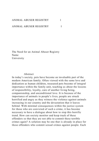ANIMAL ABUSER REGISTRY 1
ANIMAL ABUSER REGISTRY 1
The Need for an Animal Abuser Registry
Name
University
Abstract
In today’s society, pets have become an invaluable part of the
modern American family. Often viewed with the same love and
dedication as human children, treasured pets become of integral
importance within the family unit, teaching us about the lessons
of responsibility, loyalty, care of another living being,
companionship, and unconditional love. It is because of the
importance of animals in people’s lives, people are struck
horrified and angry as they witness the violence against animals
increasing in our country and the devastation that it leaves
behind. With minimal consequences within the justice system
for those who are convicted of such a crime, it has become
necessary to have a dialogue about how to stop this horrific
trend. How can society monitor and keep track of these
offenders so that they are not able to commit these terrible
crimes again? A solution may be one that is already in place for
those offenders who commit sexual crimes against people. Each
 