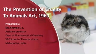 The Prevention of Cruelty
To Animals Act, 1960
Prepared by:
Ms. Chevale S. L.
Assistant professor.
Dept. of Pharmaceutical Chemistry
VDF School of Pharmacy Latur.
Maharashtra, India.
 