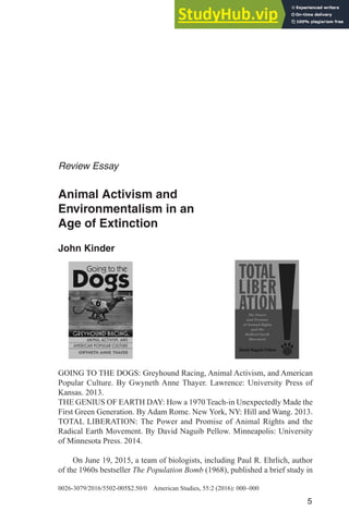 Animal Activism and Environmentalism in an Age of Extinction 5
0026-3079/2016/5502-005$2.50/0 American Studies, 55:2 (2016): 000–000
5
Review Essay
Animal Activism and
Environmentalism in an
Age of Extinction
John Kinder
GOING TO THE DOGS: Greyhound Racing, Animal Activism, and American
Popular Culture. By Gwyneth Anne Thayer. Lawrence: University Press of
Kansas. 2013.
THE GENIUS OF EARTH DAY: How a 1970 Teach-in Unexpectedly Made the
First Green Generation. By Adam Rome. New York, NY: Hill and Wang. 2013.
TOTAL LIBERATION: The Power and Promise of Animal Rights and the
Radical Earth Movement. By David Naguib Pellow. Minneapolis: University
of Minnesota Press. 2014.
On June 19, 2015, a team of biologists, including Paul R. Ehrlich, author
of the 1960s bestseller The Population Bomb (1968), published a brief study in
 