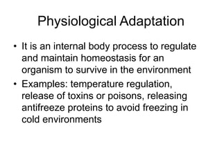 Physiological Adaptation
• It is an internal body process to regulate
and maintain homeostasis for an
organism to survive in the environment
• Examples: temperature regulation,
release of toxins or poisons, releasing
antifreeze proteins to avoid freezing in
cold environments
 