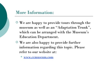 More Information:
   We are happy to provide tours through the
    museum as well as an “Adaptation Trunk”,
    which can be arranged with the Museum’s
    Education Department.
   We are also happy to provide further
    information regarding this topic. Please
    refer to our website at:
       www.ccmuseum.com
 