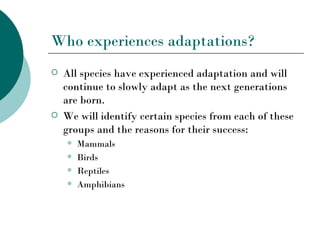 Who experiences adaptations?
   All species have experienced adaptation and will
    continue to slowly adapt as the next generations
    are born.
   We will identify certain species from each of these
    groups and the reasons for their success:
       Mammals
       Birds
       Reptiles
       Amphibians
 