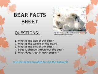 Bear Facts
  Sheet
 QUESTIONS:                      http://www.duke.edu/~crd9/compsci4/webpage
                                 s/animalpages/animal.html



 1.   What is the size of the Bear?
 2.   What is the weight of the Bear?
 3.   What is the diet of the Bear?
 4.   Does is change throughout the year?
 5.   What does it eat in each season?


Use the books provided to find the answers!
 