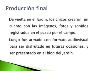 De vuelta en el Jardín, los chicos crearon un 
cuento con las imágenes, fotos y sonidos 
registrados en el paseo por el campo. 
Luego fue armado con formato audiovisual 
para ser disfrutado en futuras ocasiones, y 
ser presentado en el blog del Jardín. 
