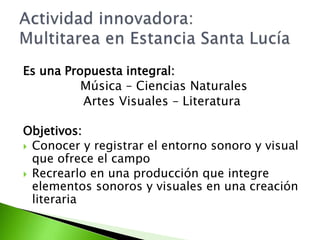 Es una Propuesta integral: 
Música – Ciencias Naturales 
Artes Visuales – Literatura 
Objetivos: 
 Conocer y registrar el entorno sonoro y visual 
que ofrece el campo 
 Recrearlo en una producción que integre 
elementos sonoros y visuales en una creación 
literaria 
 