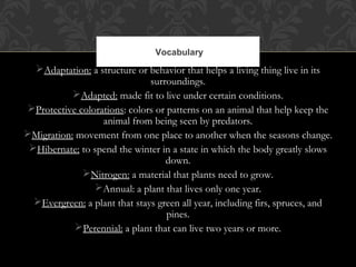 Adaptation: a structure or behavior that helps a living thing live in its
surroundings.
Adapted: made fit to live under certain conditions.
Protective colorations: colors or patterns on an animal that help keep the
animal from being seen by predators.
Migration: movement from one place to another when the seasons change.
Hibernate: to spend the winter in a state in which the body greatly slows
down.
Nitrogen: a material that plants need to grow.
Annual: a plant that lives only one year.
Evergreen: a plant that stays green all year, including firs, spruces, and
pines.
Perennial: a plant that can live two years or more.
Vocabulary
 