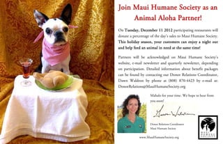 Join Maui Humane Society as an
     Animal Aloha Partner!
On Tuesday, December 11 2012 participating restaurants will
donate a percentage of the day’s sales to Maui Humane Society.
This holiday season, your customers can enjoy a night out
and help feed an animal in need at the same time!

Partners will be acknowledged on Maui Humane Society’s
website, e-mail newsletter and quarterly newsletter, depending
on participation. Detailed information about benefit packages
can be found by contacting our Donor Relations Coordinator,
Dawn Waldron by phone at (808) 870-4423 by e-mail at:
DonorRelations@MauiHumaneSociety.org

                   Mahalo for your time. We hope to hear from
                   you soon!




                   Donor Relations Coordinator
                   Maui Humane Society


             www.MauiHumaneSociety.org
 