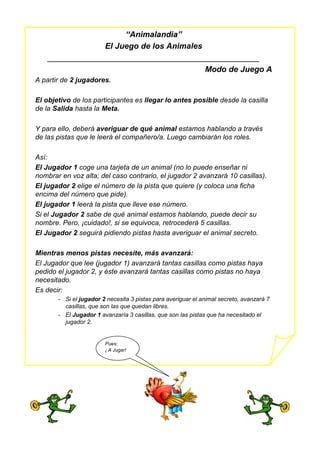 “Animalandia”
El Juego de los Animales
_______________________________________________
Modo de Juego A
A partir de 2 jugadores.
El objetivo de los participantes es llegar lo antes posible desde la casilla
de la Salida hasta la Meta.
Y para ello, deberá averiguar de qué animal estamos hablando a través
de las pistas que le leerá el compañero/a. Luego cambiarán los roles.
Así:
El Jugador 1 coge una tarjeta de un animal (no lo puede enseñar ni
nombrar en voz alta; del caso contrario, el jugador 2 avanzará 10 casillas).
El jugador 2 elige el número de la pista que quiere (y coloca una ficha
encima del número que pide).
El jugador 1 leerá la pista que lleve ese número.
Si el Jugador 2 sabe de qué animal estamos hablando, puede decir su
nombre. Pero, ¡cuidado!, si se equivoca, retrocederá 5 casillas.
El Jugador 2 seguirá pidiendo pistas hasta averiguar el animal secreto.
Mientras menos pistas necesite, más avanzará:
El Jugador que lee (jugador 1) avanzará tantas casillas como pistas haya
pedido el jugador 2, y éste avanzará tantas casillas como pistas no haya
necesitado.
Es decir:
- Si el jugador 2 necesita 3 pistas para averiguar el animal secreto, avanzará 7
casillas, que son las que quedan libres.
- El Jugador 1 avanzaría 3 casillas, que son las pistas que ha necesitado el
jugador 2.
Pues:
¡ A Jugar!
 