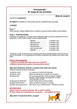 “Animalandia”
El Juego de los Animales
_______________________________________________________________
Modo de Juego B
A partir de 2 jugadores.
El Objetivo es llegar a la meta antes que los compañeros/as de juego.
2 PASOS:
Paso 1:
Para avanzar casillas deberás tirar un dado y avanzar tantas casillas como indique.
Paso 2: PUNTOS EXTRA:
Caerás en la casilla de un animal. Ahora deberás coger una de las tarjetas que se te
presenten, o bien lanzar el dado de las características:
- Hábitat ... … … … … 3 casillas más.
- Reproducción … … … 2 casillas más.
- Descripción … … … 4 casillas más.
- Alimentación … … … 3 casillas más.
- Qué sonido hace … … 2 casillas más.
- Utilidad … … … … … 3 casillas más.
Y deberás contar al resto de tus compañeros/as esas características sobre el animal
que te ha tocado. Si tu respuesta es correcta, avanzarás las casillas que indica cada
pista.
PARA LOS VALIENTES:
- ¿Sabes un montón de cosas sobre los animales?
-¿Quieres demostrarlo y ganar muchos puntos extra?
¡Muy bien! Entonces, atrévete a contarlo todo sobre ese animal:
Deberás hacerlo de forma ordenada:
1)¿Dónde vive? La vaca es un animal de la granja.
2)¿Cómo nace? Nace del vientre de su madre (es vivíparo).
3)¿Cómo es? Es un animal grande. Tiene el cuerpo cubierto
de pelo. Tiene 4 patas con pezuñas, un rabo,
unas grandes mamas.
4)¿De qué se alimenta? Come hierba fresca de los prados.
5)¿Qué sonido hace? Hace “¡mmmmmuuuuuuu!” (muge)
6)¿Qué nos proporciona? Nos da su rica y nutritiva leche. También su carne.
RECOMPENSA:
Según cómo lo cuentes sumarás más o menos casillas.
Si dices todas las características, avanzarás … ¡15 casillas del tirón!
¡Muy bien! Ya está todo dicho. ¡A jugar!
 