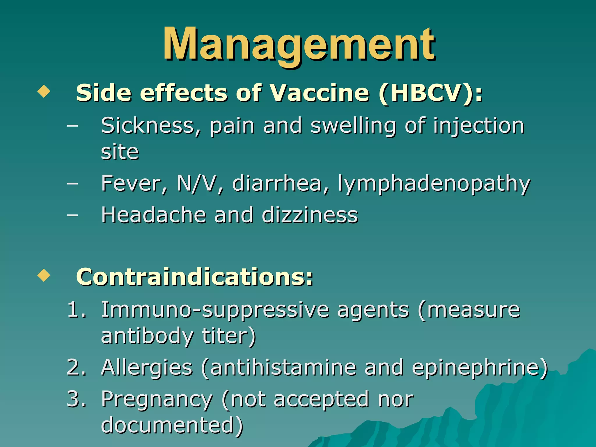 Management Side effects of Vaccine (HBCV): Sickness, pain and swelling of injection site Fever, N/V, diarrhea, lymphadenopathy Headache and dizziness Contraindications: Immuno-suppressive agents (measure antibody titer) Allergies (antihistamine and epinephrine) Pregnancy (not accepted nor documented) 
