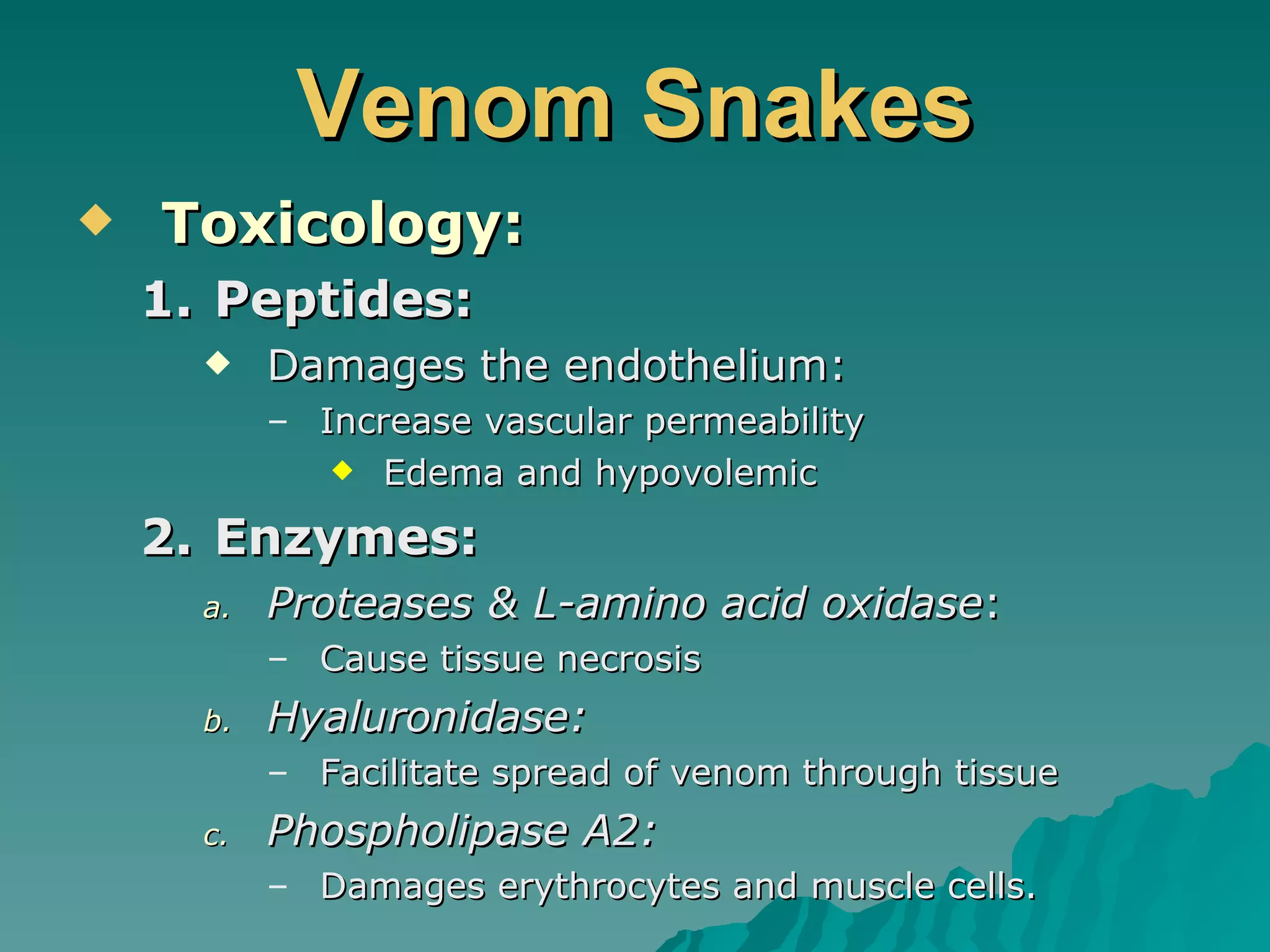 Venom Snakes Toxicology: Peptides: Damages the endothelium: Increase vascular permeability Edema and hypovolemic  Enzymes: Proteases & L-amino acid oxidase : Cause tissue necrosis Hyaluronidase: Facilitate spread of venom through tissue Phospholipase A2: Damages erythrocytes and muscle cells. 
