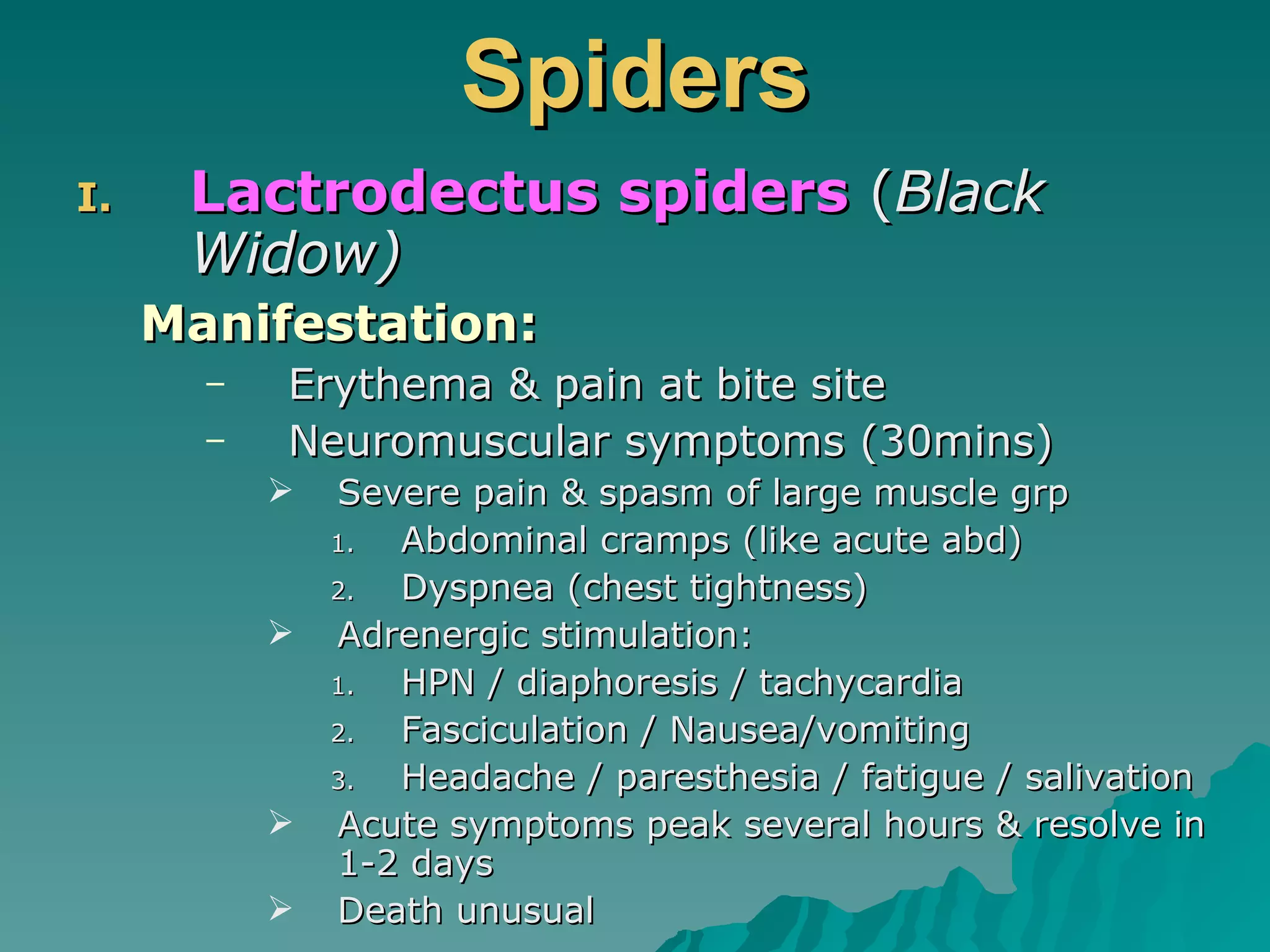 Spiders Lactrodectus spiders  ( Black Widow) Manifestation: Erythema & pain at bite site Neuromuscular symptoms (30mins) Severe pain & spasm of large muscle grp Abdominal cramps (like acute abd) Dyspnea (chest tightness) Adrenergic stimulation: HPN / diaphoresis / tachycardia Fasciculation / Nausea/vomiting Headache / paresthesia / fatigue / salivation Acute symptoms peak several hours & resolve in 1-2 days Death unusual 