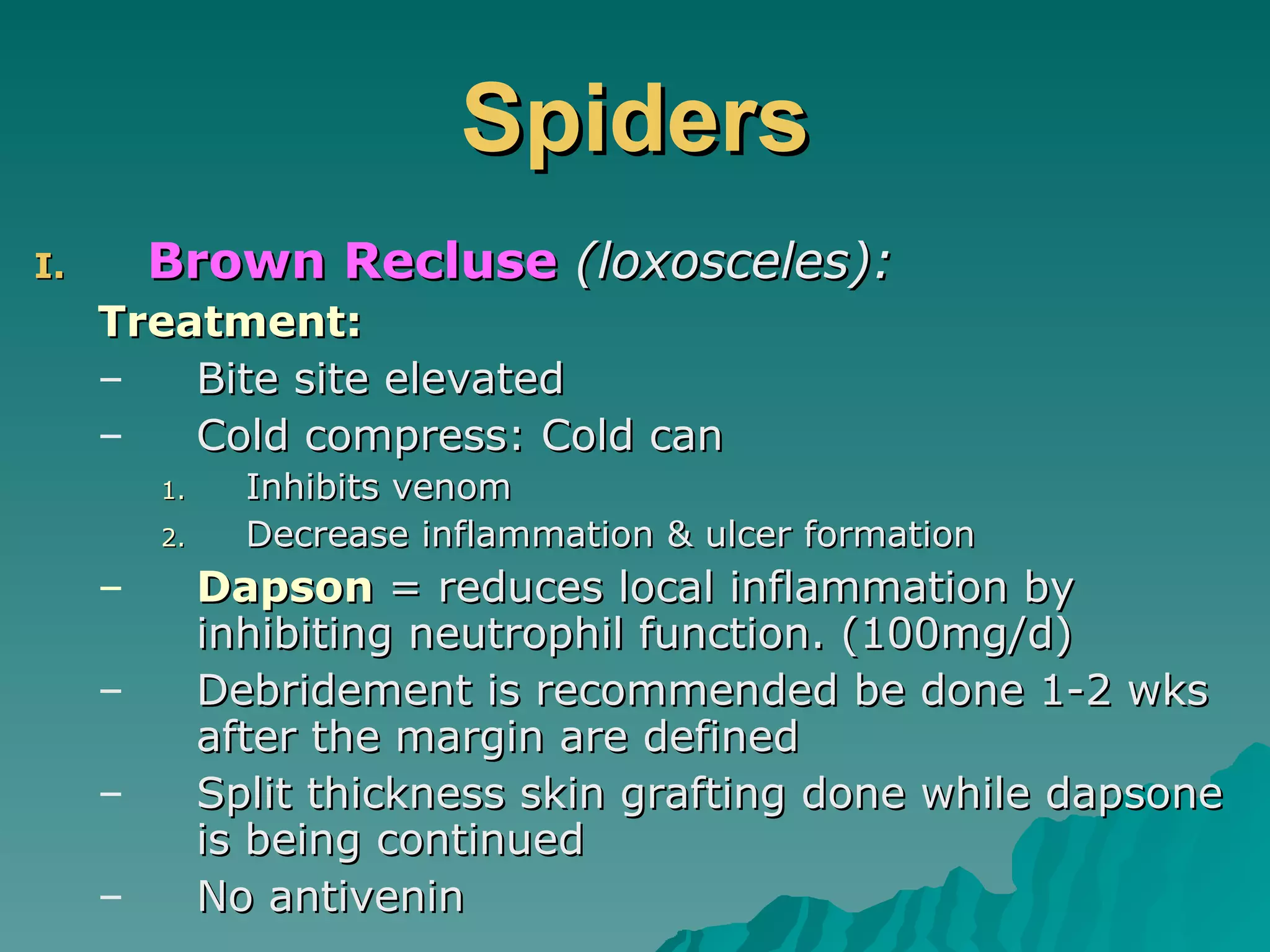 Spiders Brown Recluse   (loxosceles): Treatment: Bite site elevated Cold compress: Cold can Inhibits venom Decrease inflammation & ulcer formation Dapson  = reduces local inflammation by inhibiting neutrophil function. (100mg/d) Debridement is recommended be done 1-2 wks after the margin are defined Split thickness skin grafting done while dapsone is being continued No antivenin 