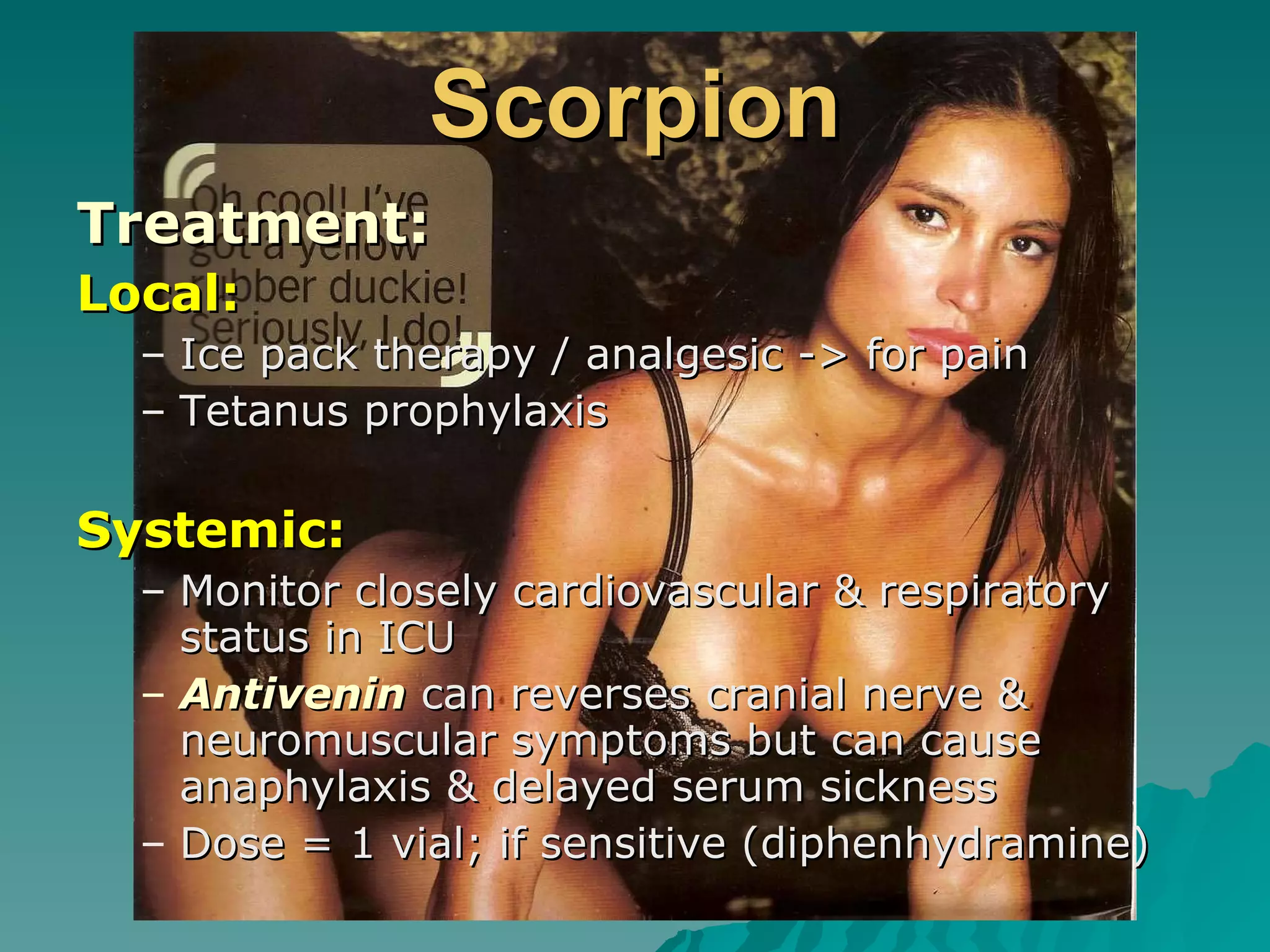 Scorpion Treatment: Local: Ice pack therapy / analgesic -> for pain Tetanus prophylaxis Systemic: Monitor closely cardiovascular & respiratory status in ICU Antivenin  can reverses cranial nerve & neuromuscular symptoms but can cause anaphylaxis & delayed serum sickness Dose = 1 vial; if sensitive (diphenhydramine) 