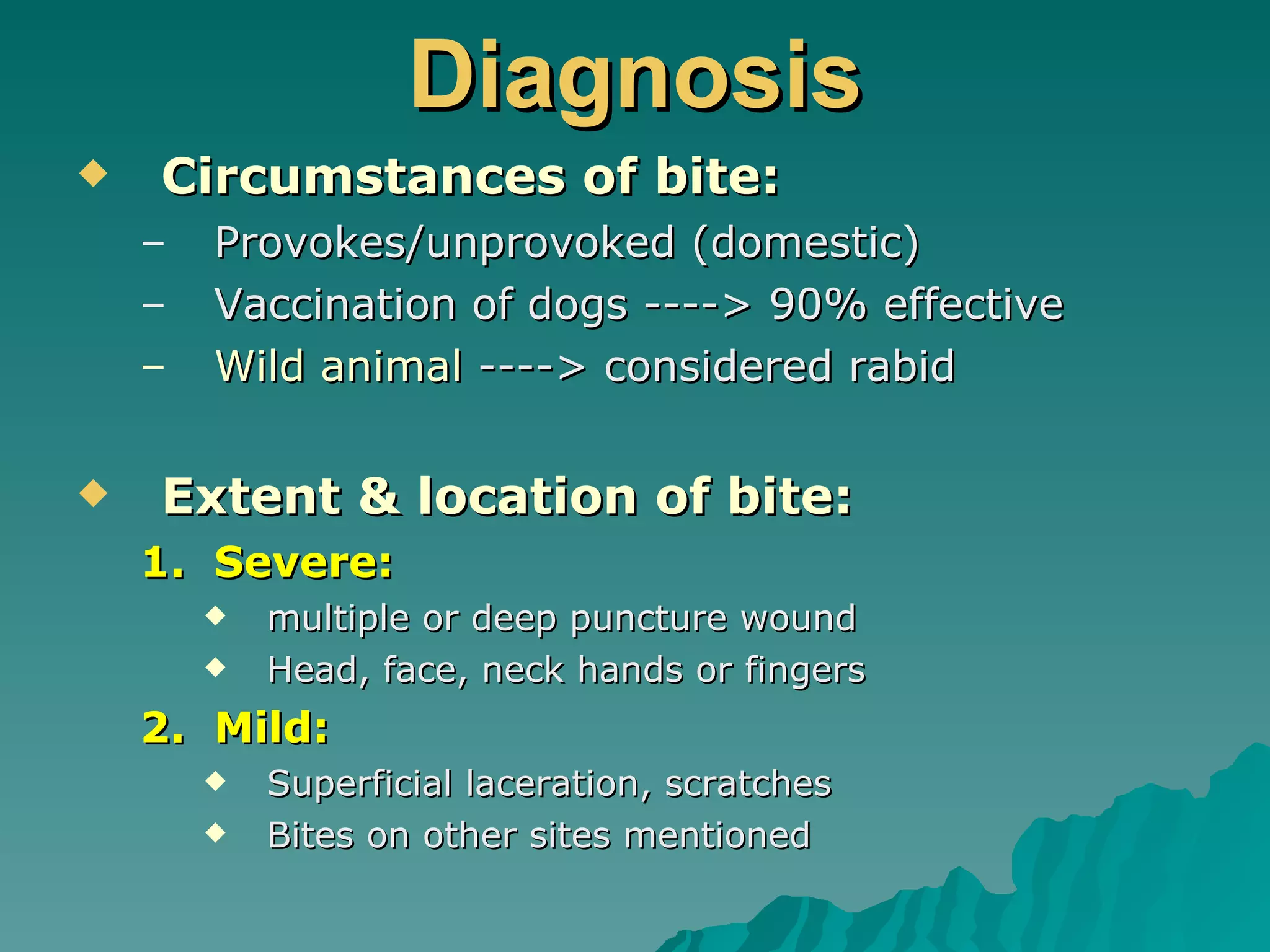 Diagnosis Circumstances of bite: Provokes/unprovoked (domestic) Vaccination of dogs ----> 90% effective Wild animal  ----> considered rabid Extent & location of bite: Severe:  multiple or deep puncture wound Head, face, neck hands or fingers Mild: Superficial laceration, scratches Bites on other sites mentioned 