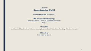 1
Lecturer
Syeda Javariya Khalid
Teacher Assistant: ASAB NUST
MS. Industrial Biotechnology
Atta-ur-Rahman School of Applied Biosciences
NUST
Thesis title
Identification and Characterization of the Quorum Quenching Enzymes in Bacterial Strains Isolated from Sludge of Membrane Bioreactor
BS Zoology
University of Gujrat
 