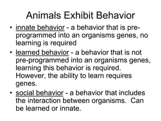 Animals Exhibit Behavior
• innate behavior - a behavior that is pre-
programmed into an organisms genes, no
learning is required
• learned behavior - a behavior that is not
pre-programmed into an organisms genes,
learning this behavior is required.
However, the ability to learn requires
genes.
• social behavior - a behavior that includes
the interaction between organisms. Can
be learned or innate.
 