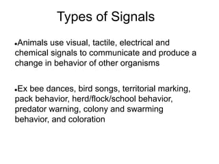 Types of Signals
●Animals use visual, tactile, electrical and
chemical signals to communicate and produce a
change in behavior of other organisms
●Ex bee dances, bird songs, territorial marking,
pack behavior, herd/flock/school behavior,
predator warning, colony and swarming
behavior, and coloration
 