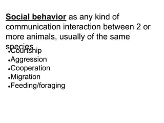 Social behavior as any kind of
communication interaction between 2 or
more animals, usually of the same
species
●Courtship
●Aggression
●Cooperation
●Migration
●Feeding/foraging
 