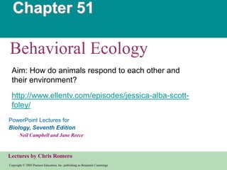 Chapter 51

Behavioral Ecology
 Aim: How do animals respond to each other and
 their environment?
 http://www.ellentv.com/episodes/jessica-alba-scott-
 foley/
PowerPoint Lectures for
Biology, Seventh Edition
       Neil Campbell and Jane Reece



Lectures by Chris Romero
Copyright © 2005 Pearson Education, Inc. publishing as Benjamin Cummings
 