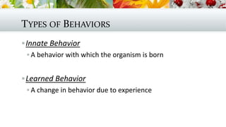 TYPES OF BEHAVIORS
Innate Behavior
 A behavior with which the organism is born
Learned Behavior
 A change in behavior due to experience
 