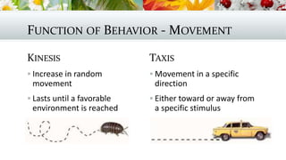 FUNCTION OF BEHAVIOR - MOVEMENT
KINESIS
 Increase in random
movement
 Lasts until a favorable
environment is reached
TAXIS
 Movement in a specific
direction
 Either toward or away from
a specific stimulus
 