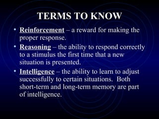 TERMS TO KNOWTERMS TO KNOW
• Reinforcement – a reward for making the
proper response.
• Reasoning – the ability to respond correctly
to a stimulus the first time that a new
situation is presented.
• Intelligence – the ability to learn to adjust
successfully to certain situations. Both
short-term and long-term memory are part
of intelligence.
 