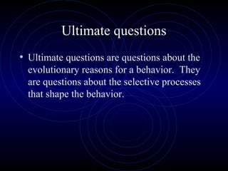 Ultimate questions
• Ultimate questions are questions about the
evolutionary reasons for a behavior. They
are questions about the selective processes
that shape the behavior.
 