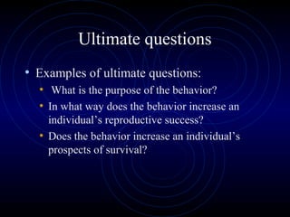 Ultimate questions
• Examples of ultimate questions:
• What is the purpose of the behavior?
• In what way does the behavior increase an
individual’s reproductive success?
• Does the behavior increase an individual’s
prospects of survival?
 