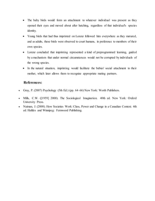 The baby birds would form an attachment to whatever individual was present as they
opened their eyes and moved about after hatching, regardless of that individual's species
identity.
 Young birds that had thus imprinted on Lorenz followed him everywhere as they matured,
and as adults, these birds were observed to court humans, in preference to members of their
own species.
 Lorenz concluded that imprinting represented a kind of preprogrammed learning, guided
by a mechanism that under normal circumstances would not be corrupted by individuals of
the wrong species.
 In the natural situation, imprinting would facilitate the babies' social attachment to their
mother, which later allows them to recognize appropriate mating partners.
References:
 Gray, P. (2007) Psychology (5th Ed.) (pp. 64–66) New York: Worth Publishers.
 Mills, C.W. ([1959] 2000). The Sociological Imagination. 40th ed. New York: Oxford
University Press.
 Naiman, J. (2008). How Societies Work: Class, Power and Change in a Canadian Context. 4th
ed. Halifax and Winnipeg: Fernwood Publishing.
 