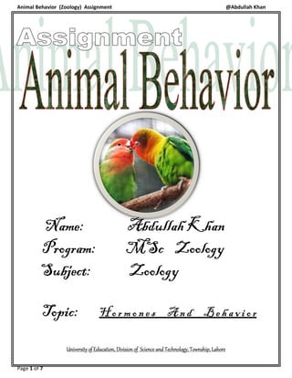 Animal Behavior (Zoology) Assignment
Page 1 of 7
Name:
Program:
Subject:
Topic: H
University of Education, Division of Science and Technology
Assignment
Name: Abdullah Khan
Program: MSc Zoology
ubject: Zoology
H o r m o n e s A n d B e
Education, Division of Science and Technology, Township, Lahore
@Abdullah Khan
Abdullah Khan
Zoology
e h a v i o r
, Township, Lahore
 
