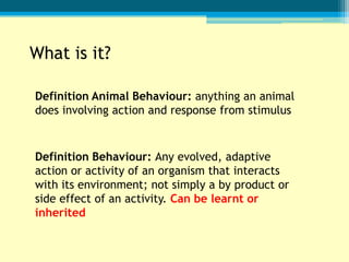 What is it?

Definition Animal Behaviour: anything an animal
does involving action and response from stimulus


Definition Behaviour: Any evolved, adaptive
action or activity of an organism that interacts
with its environment; not simply a by product or
side effect of an activity. Can be learnt or
inherited
 