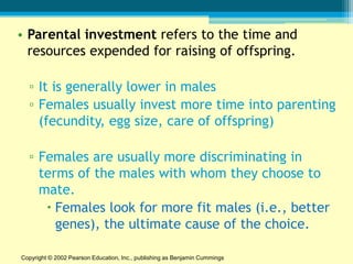 • Parental investment refers to the time and
  resources expended for raising of offspring.

  ▫ It is generally lower in males
  ▫ Females usually invest more time into parenting
    (fecundity, egg size, care of offspring)

  ▫ Females are usually more discriminating in
    terms of the males with whom they choose to
    mate.
      Females look for more fit males (i.e., better
       genes), the ultimate cause of the choice.

Copyright © 2002 Pearson Education, Inc., publishing as Benjamin Cummings
 