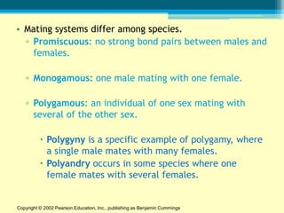 • Mating systems differ among species.
  ▫ Promiscuous: no strong bond pairs between males and
    females.

   ▫ Monogamous: one male mating with one female.

   ▫ Polygamous: an individual of one sex mating with
     several of the other sex.

           Polygyny is a specific example of polygamy, where
            a single male mates with many females.
           Polyandry occurs in some species where one
            female mates with several females.


Copyright © 2002 Pearson Education, Inc., publishing as Benjamin Cummings
 