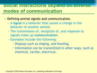 Social interactions depend on diverse
modes of communication
• Defining animal signals and communication.
  ▫ A signal is a behavior that causes a change in the
    behavior of another animal.
  ▫ The transmission of, reception of, and response to
    signals make up communication.
  ▫ Examples include the following:
       Displays such as singing, and howling.
       Information can be transmitted in other ways, such as
        chemical, tactile, electrical.




 Copyright © 2002 Pearson Education, Inc., publishing as Benjamin Cummings
 