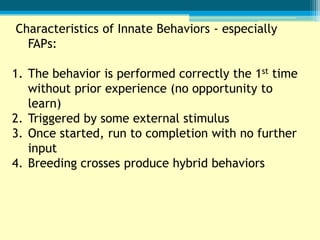 Characteristics of Innate Behaviors - especially
  FAPs:

1. The behavior is performed correctly the 1st time
   without prior experience (no opportunity to
   learn)
2. Triggered by some external stimulus
3. Once started, run to completion with no further
   input
4. Breeding crosses produce hybrid behaviors
 