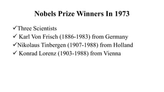 Nobels Prize Winners In 1973
Three Scientists
 Karl Von Frisch (1886-1983) from Germany
Nikolaus Tinbergen (1907-1988) from Holland
 Konrad Lorenz (1903-1988) from Vienna
 