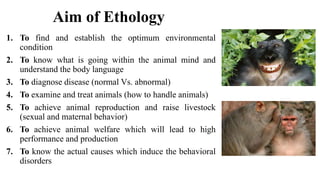 Aim of Ethology
1. To find and establish the optimum environmental
condition
2. To know what is going within the animal mind and
understand the body language
3. To diagnose disease (normal Vs. abnormal)
4. To examine and treat animals (how to handle animals)
5. To achieve animal reproduction and raise livestock
(sexual and maternal behavior)
6. To achieve animal welfare which will lead to high
performance and production
7. To know the actual causes which induce the behavioral
disorders
 