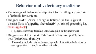 Behavior and veterinary medicine
• Knowledge of behavior is important for handling and restraint
of animals for surgeon
• Diagnosis of diseases: change in behavior is first signs of
disease (loss of appetite, altered activity, loss of grooming i.e.
cleaning itself)
• E.g. horse suffering from colic (severe pain in the abdomen)
• Diagnosis and treatment of different behavioral problems in
pets (behavioral therapy)
• Examples include pets with unacceptable elimination behaviors or
are aggressive to people or other animals.
 