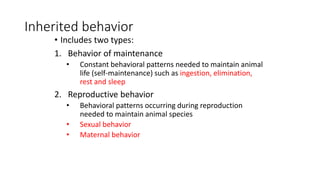 Inherited behavior
• Includes two types:
1. Behavior of maintenance
• Constant behavioral patterns needed to maintain animal
life (self-maintenance) such as ingestion, elimination,
rest and sleep
2. Reproductive behavior
• Behavioral patterns occurring during reproduction
needed to maintain animal species
• Sexual behavior
• Maternal behavior
 