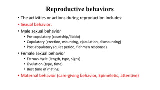 Reproductive behaviors
• The activities or actions during reproduction includes:
• Sexual behavior:
• Male sexual behavior
• Pre-copulatory (courtship/libido)
• Copulatory (erection, mounting, ejaculation, dismounting)
• Post-copulatory (quiet period, flehmen response)
• Female sexual behavior
• Estrous cycle (length, type, signs)
• Ovulation (type, time)
• Best time of mating
• Maternal behavior (care-giving behavior, Epimeletic, attentive)
 