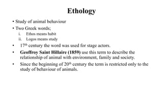 Ethology
• Study of animal behaviour
• Two Greek words;
i. Ethos means habit
ii. Logos means study
• 17th century the word was used for stage actors.
• Geoffroy Saint Hillaire (1859) use this term to describe the
relationship of animal with environment, family and society.
• Since the beginning of 20th century the term is restricted only to the
study of behaviour of animals.
 