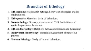 Branches of Ethology
1. Ethoecology: relationship between behaviour of species and its
environment.
2. Ethogenetics: Genetical basis of behaviour.
3. Neuroethology: Sensory processes and CNS that initiate and
control a particular behaviour.
4. Ethoendocrinology: Relations between hormones and behaviour.
5. Bahavorial Embryology: Prenatal development of behaviour
pattern.
6. Human Ethology: Study of human behaviour.
4
 