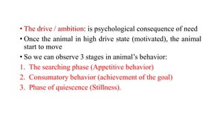 • The drive / ambition: is psychological consequence of need
• Once the animal in high drive state (motivated), the animal
start to move
• So we can observe 3 stages in animal’s behavior:
1. The searching phase (Appetitive behavior)
2. Consumatory behavior (achievement of the goal)
3. Phase of quiescence (Stillness).
 