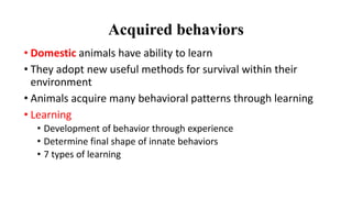 Acquired behaviors
• Domestic animals have ability to learn
• They adopt new useful methods for survival within their
environment
• Animals acquire many behavioral patterns through learning
• Learning
• Development of behavior through experience
• Determine final shape of innate behaviors
• 7 types of learning
 